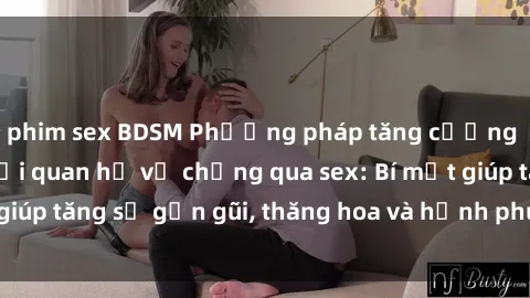 phim sex BDSM Phương pháp tăng cường gắn kết trong mối quan hệ vợ chồng qua sex: Bí mật giúp tăng sự gần gũi, thăng hoa và hạnh phúc cho cặp đôi