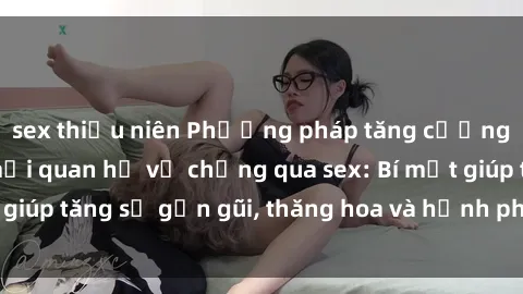 sex thiếu niên Phương pháp tăng cường gắn kết trong mối quan hệ vợ chồng qua sex: Bí mật giúp tăng sự gần gũi, thăng hoa và hạnh phúc cho cặp đôi