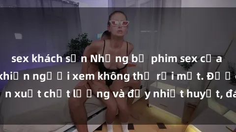 sex khách sạn Những bộ phim sex của phụ nữ lớn tuổi khiến người xem không thể rời mắt. Được sản xuất chất lượng và đầy nhiệt huyết, đáng xem và trải nghiệm.