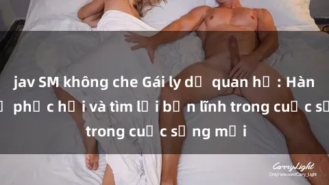 jav SM không che Gái ly dị quan hệ: Hành trình tự phục hồi và tìm lại bản lĩnh trong cuộc sống mới