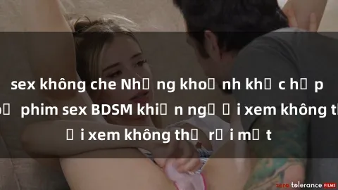 sex không che Những khoảnh khắc hấp dẫn trong bộ phim sex BDSM khiến người xem không thể rời mắt