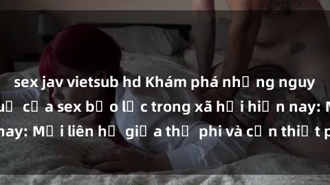 sex jav vietsub hd Khám phá những nguyên nhân và hậu quả của sex bạo lực trong xã hội hiện nay: Mối liên hệ giữa thị phi và cần thiết phải ngăn chặn.