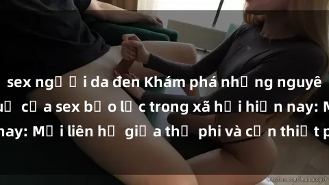 sex người da đen Khám phá những nguyên nhân và hậu quả của sex bạo lực trong xã hội hiện nay: Mối liên hệ giữa thị phi và cần thiết phải ngăn chặn.