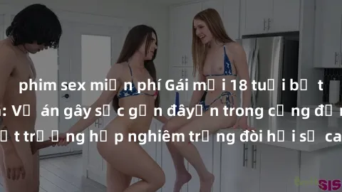 phim sex miễn phí Gái mới 18 tuổi bị trói và bị hiếp dâm: Vụ án gây sốc gần đâyến trong cộng đồng. Đây là một trường hợp nghiêm trọng đòi hỏi sự can thiệp mạnh mẽ từ phía công lý.