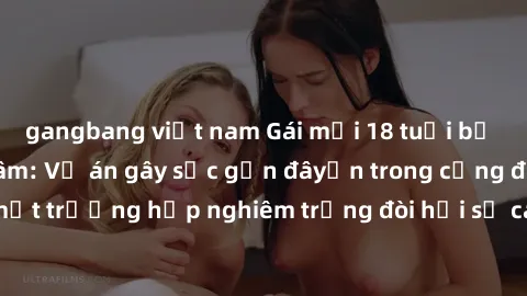 gangbang việt nam Gái mới 18 tuổi bị trói và bị hiếp dâm: Vụ án gây sốc gần đâyến trong cộng đồng. Đây là một trường hợp nghiêm trọng đòi hỏi sự can thiệp mạnh mẽ từ phía công lý.