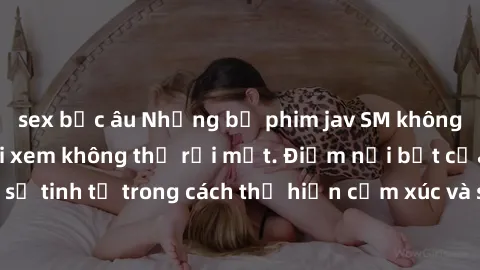 sex bắc âu Những bộ phim jav SM không che khiến người xem không thể rời mắt. Điểm nổi bật của thể loại này là sự tinh tế trong cách thể hiện cảm xúc và sự hấp dẫn của những cảnh quay.