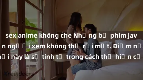 sex anime không che Những bộ phim jav SM không che khiến người xem không thể rời mắt. Điểm nổi bật của thể loại này là sự tinh tế trong cách thể hiện cảm xúc và sự hấp dẫn của những cảnh quay.