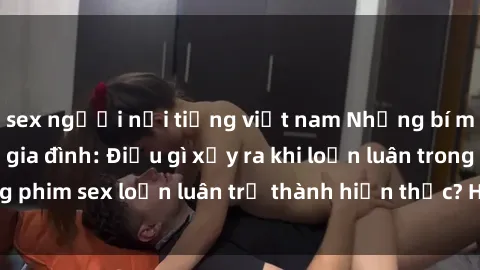 sex người nổi tiếng việt nam Những bí mật đen tối trong gia đình: Điều gì xảy ra khi loạn luân trong phim sex loạn luân trở thành hiện thực? Hấp dẫn và gây sốc!