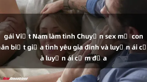 gái Việt Nam làm tình Chuyện sex mẹ con: Sự phân biệt giữa tình yêu gia đình và luyến ái cấm địa