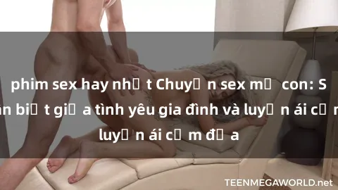 phim sex hay nhất Chuyện sex mẹ con: Sự phân biệt giữa tình yêu gia đình và luyến ái cấm địa