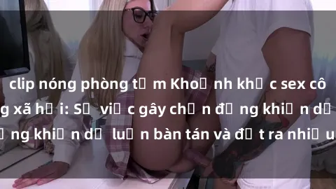 clip nóng phòng tắm Khoảnh khắc sex cô cháu gây sốc trong xã hội: Sự việc gây chấn động khiến dư luận bàn tán và đặt ra nhiều tranh cãi.