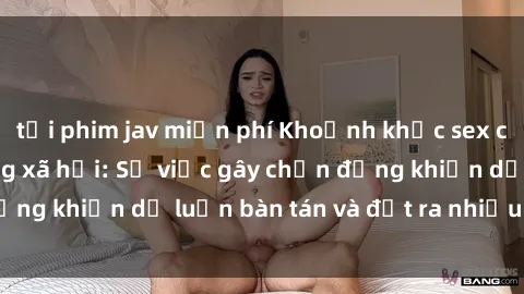 tải phim jav miễn phí Khoảnh khắc sex cô cháu gây sốc trong xã hội: Sự việc gây chấn động khiến dư luận bàn tán và đặt ra nhiều tranh cãi.