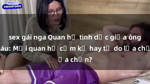 sex gái nga Quan hệ tình dục giữa ông cháu: Mối quan hệ cấm kỵ hay tự do lựa chọn?