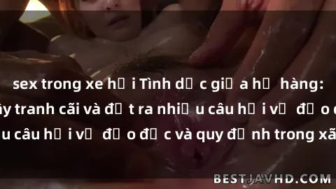 sex trong xe hơi Tình dục giữa họ hàng: Những sự kiện gây tranh cãi và đặt ra nhiều câu hỏi về đạo đức và quy định trong xã hội.