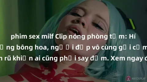 phim sex milf Clip nóng phòng tắm: Hít thở nồng nàn hương bông hoa, người đẹp vô cùng gợi cảm và quyến rũ khiến ai cũng phải say đắm. Xem ngay để trải nghiệm điều đặc biệt!