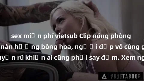 sex miễn phí vietsub Clip nóng phòng tắm: Hít thở nồng nàn hương bông hoa, người đẹp vô cùng gợi cảm và quyến rũ khiến ai cũng phải say đắm. Xem ngay để trải nghiệm điều đặc biệt!