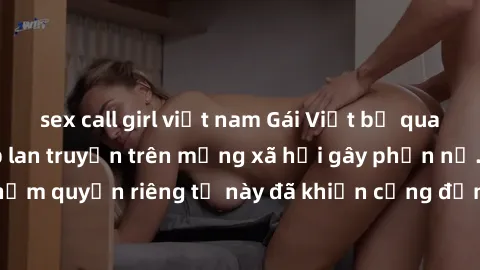 sex call girl việt nam Gái Việt bị quay lén khi tắm, clip lan truyền trên mạng xã hội gây phẫn nộ. Hành động vi phạm quyền riêng tư này đã khiến cộng đồng mạng bức xúc và đòi trừng phạt thật nghiêm kh