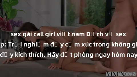 sex gái call girl việt nam Dịch vụ sex nhà nghỉ đẳng cấp: Trải nghiệm đầy cảm xúc trong không gian lãng mạn, đầy kích thích. Hãy đặt phòng ngay hôm nay để thỏa mãn khát khao của bạn!