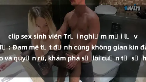 clip sex sinh viên Trải nghiệm mới lạ với sex phòng thay đồ: Đam mê tột đỉnh cùng không gian kín đáo và quyến rũ, khám phá sự lôi cuốn từ sự hấp dẫn của nơi này.