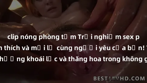 clip nóng phòng tắm Trải nghiệm sex phòng tắm đầy kích thích và mới lạ cùng người yêu của bạn! Tận hưởng khoái lạc và thăng hoa trong không gian tắm ấm áp và gợi cảm.
