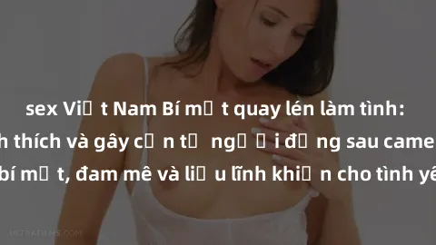 sex Việt Nam Bí mật quay lén làm tình: Câu chuyện đầy kích thích và gây cấn từ người đứng sau camera. Hành động bí mật, đam mê và liều lĩnh khiến cho tình yêu trở nên mãnh liệt hơn bao giờ hết.