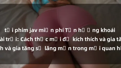 tải phim jav miễn phí Tận hưởng khoái cảm với sex ngoài trời: Cách thức mới để kích thích và gia tăng sự lãng mạn trong mối quan hệ của bạn!