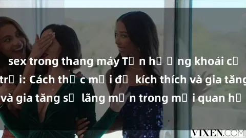 sex trong thang máy Tận hưởng khoái cảm với sex ngoài trời: Cách thức mới để kích thích và gia tăng sự lãng mạn trong mối quan hệ của bạn!