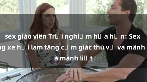 sex giáo viên Trải nghiệm hứa hẹn: Sex trong xe hơi làm tăng cảm giác thú vị và mãnh liệt