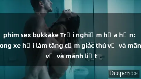 phim sex bukkake Trải nghiệm hứa hẹn: Sex trong xe hơi làm tăng cảm giác thú vị và mãnh liệt