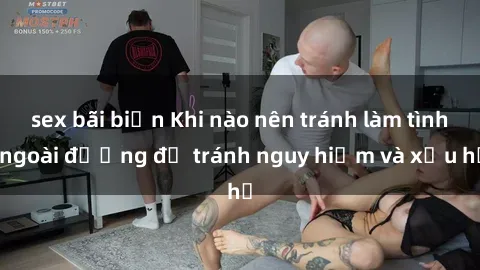 sex bãi biển Khi nào nên tránh làm tình ngoài đường để tránh nguy hiểm và xấu hổ