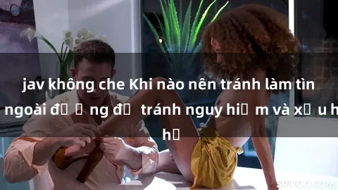 jav không che Khi nào nên tránh làm tình ngoài đường để tránh nguy hiểm và xấu hổ
