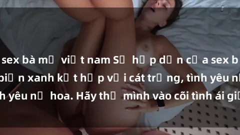 sex bà mẹ việt nam Sự hấp dẫn của sex bãi biển: Khi sóng biển xanh kết hợp với cát trắng, tình yêu nở hoa. Hãy thả mình vào cõi tình ái giữa sóng biển!