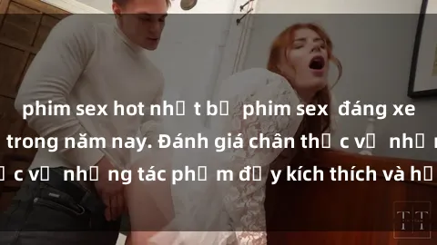 phim sex hot nhất bộ phim sex  đáng xem không thể bỏ lỡ trong năm nay. Đánh giá chân thực về những tác phẩm đầy kích thích và hấp dẫn này.