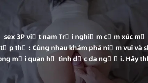 sex 3P việt nam Trải nghiệm cảm xúc mới mẻ với làm tình tập thể: Cùng nhau khám phá niềm vui và sự mãnh liệt trong mối quan hệ tình dục đa người. Hãy thử ngay để biết cảm giác thú vị này!