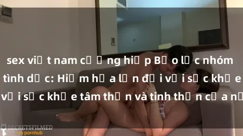 sex việt nam cưỡng hiếp Bạo lực nhóm trong các hành vi tình dục: Hiểm họa lớn đối với sức khỏe tâm thần và tinh thần của nạn nhân.