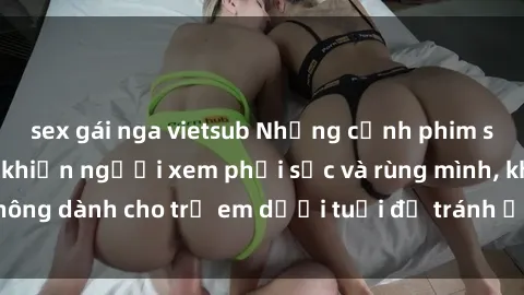 sex gái nga vietsub Những cảnh phim sex bạo dâm nhóm khiến người xem phải sốc và rùng mình, không dành cho trẻ em dưới tuổi để tránh ảnh hưởng tiêu cực.