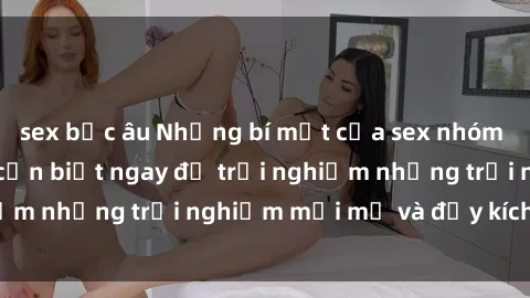 sex bắc âu Những bí mật của sex nhóm không che mà bạn cần biết ngay để trải nghiệm những trải nghiệm mới mẻ và đầy kích thích.