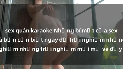 sex quán karaoke Những bí mật của sex nhóm không che mà bạn cần biết ngay để trải nghiệm những trải nghiệm mới mẻ và đầy kích thích.