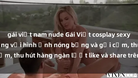 gái việt nam nude Gái Việt cosplay sexy khiến fan phát cuồng với hình ảnh nóng bỏng và gợi cảm, thu hút hàng ngàn lượt like và share trên mạng xã hội.