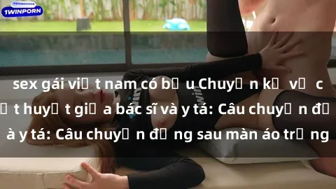sex gái việt nam có bầu Chuyện kể về cuộc tình đầy nhiệt huyết giữa bác sĩ và y tá: Câu chuyện đằng sau màn áo trắng