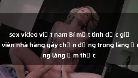 sex video việt nam Bí mật tình dục giữa nhân viên nhà hàng gây chấn động trong làng ẩm thực