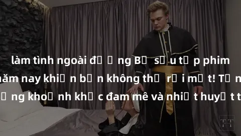 làm tình ngoài đường Bộ sưu tập phim sex Mỹ hot nhất năm nay khiến bạn không thể rời mắt! Tận hưởng những khoảnh khắc đam mê và nhiệt huyết trong các tác phẩm nóng bỏng này!