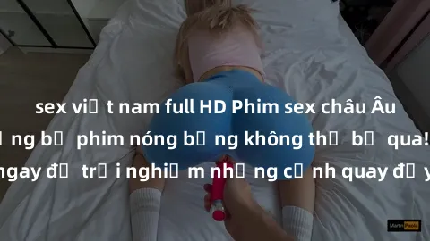 sex việt nam full HD Phim sex châu Âu đỉnh cao: Top những bộ phim nóng bỏng không thể bỏ qua! Xem ngay để trải nghiệm những cảnh quay đầy kích thích và cuồng nhiệt.