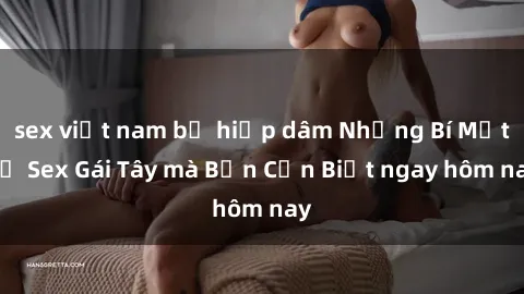sex việt nam bị hiếp dâm Những Bí Mật về Sex Gái Tây mà Bạn Cần Biết ngay hôm nay