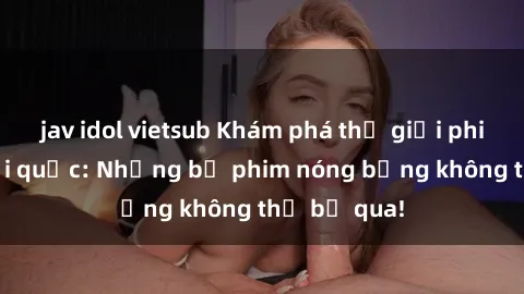 jav idol vietsub Khám phá thế giới phim sex ngoại quốc: Những bộ phim nóng bỏng không thể bỏ qua!