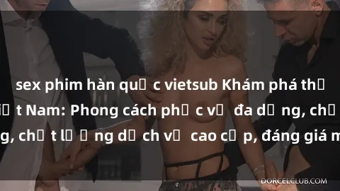 sex phim hàn quốc vietsub Khám phá thế giới của gái gọi Việt Nam: Phong cách phục vụ đa dạng, chất lượng dịch vụ cao cấp, đáng giá mọi khoản chi phí