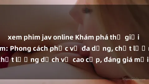 xem phim jav online Khám phá thế giới của gái gọi Việt Nam: Phong cách phục vụ đa dạng, chất lượng dịch vụ cao cấp, đáng giá mọi khoản chi phí