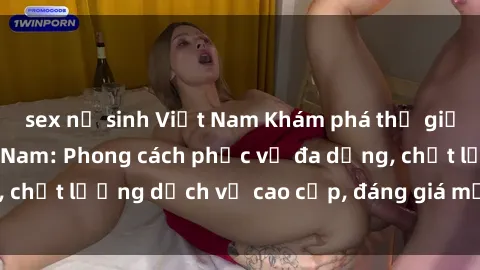 sex nữ sinh Việt Nam Khám phá thế giới của gái gọi Việt Nam: Phong cách phục vụ đa dạng, chất lượng dịch vụ cao cấp, đáng giá mọi khoản chi phí