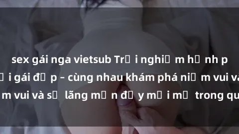 sex gái nga vietsub Trải nghiệm hạnh phúc khi làm tình với gái đẹp – cùng nhau khám phá niềm vui và sự lãng mạn đầy mới mẻ trong quan hệ của bạn.