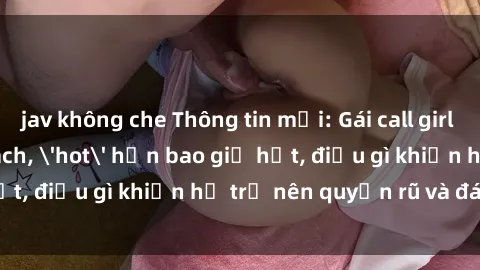 jav không che Thông tin mới: Gái call girl Việt Nam đắt khách, 'hot' hơn bao giờ hết, điều gì khiến họ trở nên quyến rũ và đáng chú ý?